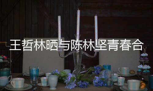 王哲林晒与陈林坚青春合照 网友调侃：福州的爱情故事