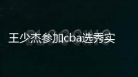 王少杰参加cba选秀实力怎么样 马布里或选他为状元