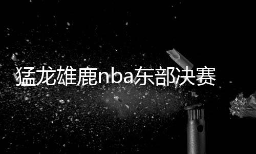猛龙雄鹿nba东部决赛谁会赢 字母哥和莱昂纳德谁更强
