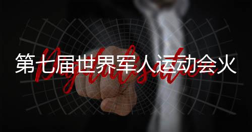 第七届世界军人运动会火炬传递时间 军运会火炬传递直播视频观看