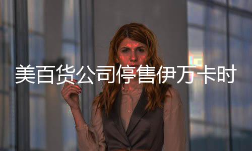 美百货公司停售伊万卡时尚品牌 否认是为抵制特朗普