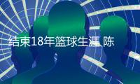 结束18年篮球生涯 陈磊感言:打球的欲望战胜一切
