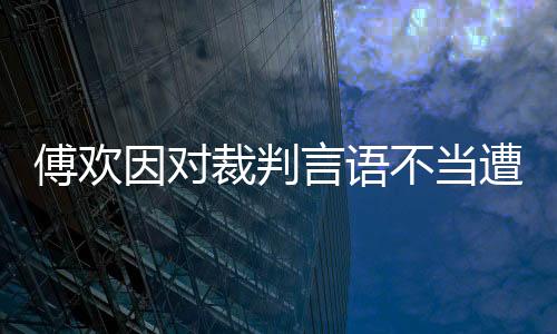 傅欢因对裁判言语不当遭上港内部处罚:写检查+罚2万元