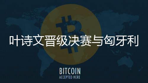 叶诗文晋级决赛与匈牙利日本名将争夺冠军 傅园慧参加混合泳