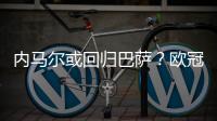 内马尔或回归巴萨？欧冠联赛巴萨将遇死敌皇马