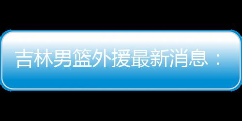 吉林男篮外援最新消息:签下老鹰旧将波伊斯雷斯