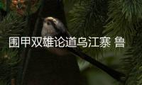 围甲双雄论道乌江寨 鲁深交锋出场阵容介绍