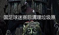 国足球迷赛后清理垃圾原因始末 为中国球迷高素质点赞（图）