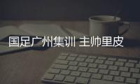 国足广州集训 主帅里皮：打造一支最强的中国队