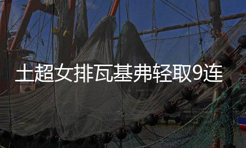 土超女排瓦基弗轻取9连胜 袁心玥重回首发夺15分