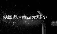 众国脚斥黄西:无知!小丑!蹭热点脸都不要