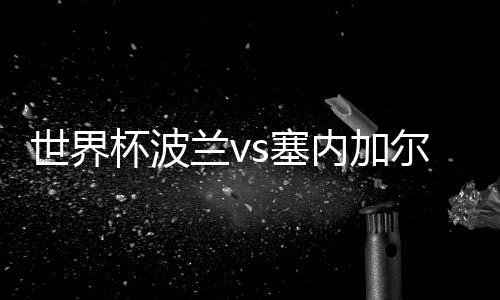 世界杯波兰vs塞内加尔比分预测分析 谁会赢胜算大