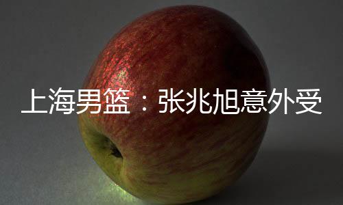 上海男篮：张兆旭意外受伤初诊为腰伤复发 已住院静卧观察