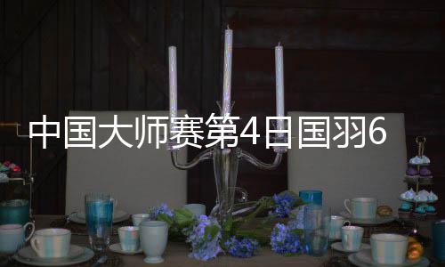 中国大师赛第4日国羽6胜4负 石宇奇任何组合进4强