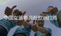 中国女篮将奔赴欧洲拉练 已经确定五场热身赛