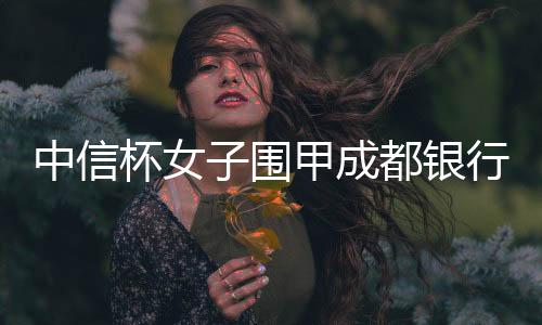 中信杯女子围甲成都银行实现两连冠 广东北京降级