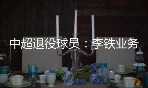 中超退役球员：李铁业务能力强 我不吃海参