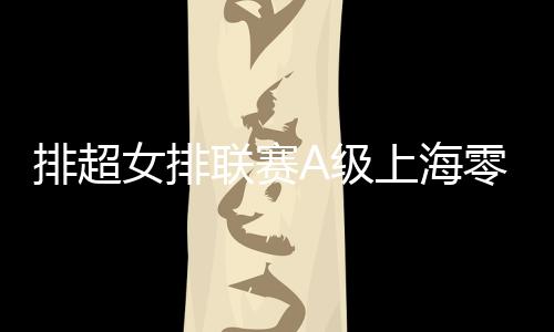 排超女排联赛A级上海零封天津领跑 江苏3