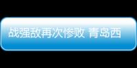 战强敌再次惨败 青岛西海岸需要提升防守硬度