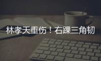 林孝天重伤！右踝三角韧带断裂 右侧腓骨骨折