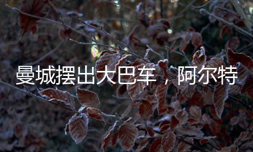 曼城摆出大巴车，阿尔特塔：师父你变了！