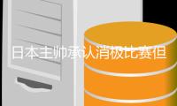 日本主帅承认消极比赛但不道歉 下一轮更加有攻击性