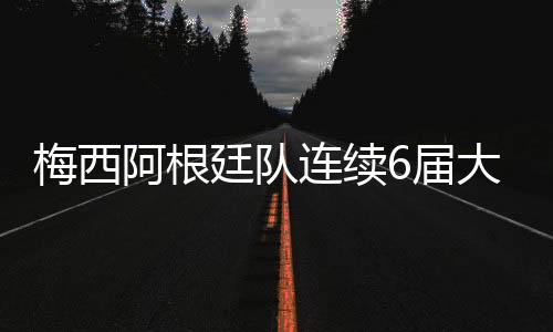 梅西阿根廷队连续6届大赛输给冠军 太倒霉还是不争气？