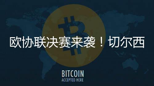 欧协联决赛来袭！切尔西有望冲击超级全满贯