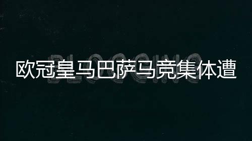 欧冠皇马巴萨马竞集体遭大逆转！西甲球队怎么了