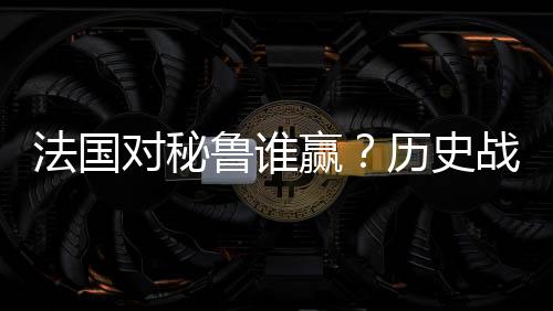 法国对秘鲁谁赢？历史战绩+实力分析+比分预测+比赛前瞻
