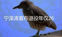 宁泽涛宣布退役年仅26岁：告别泳池碧水 开启崭新生活