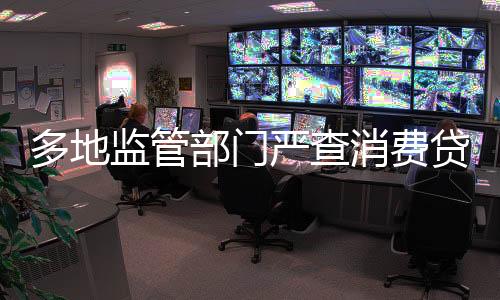 多地监管部门严查消费贷违规进入楼市