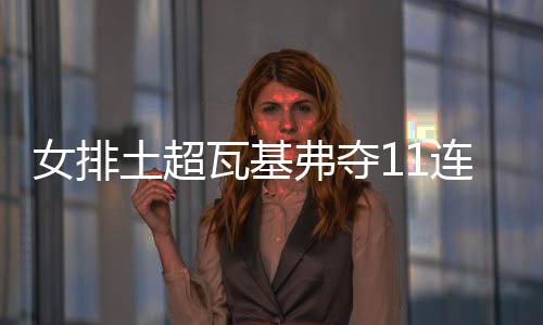 女排土超瓦基弗夺11连胜荣登榜首 袁心玥首发9分