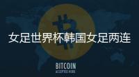 女足世界杯韩国女足两连败 下一局对阵挪威赢面不大
