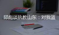 邱彪谈执教山东：对我篮球事业追求的高度认可