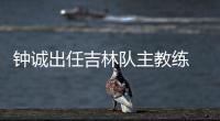钟诚出任吉林队主教练 曾帮助辽宁夺队史首冠