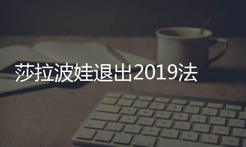 莎拉波娃退出2019法国网球公开赛 受伤情况很严重吗