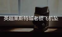 英超莱斯特城老板飞机坠毁 最新人员伤亡情况待确认