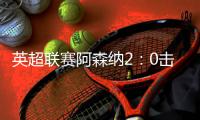 英超联赛阿森纳2：0击败曼联精彩回顾 重返积分榜前四