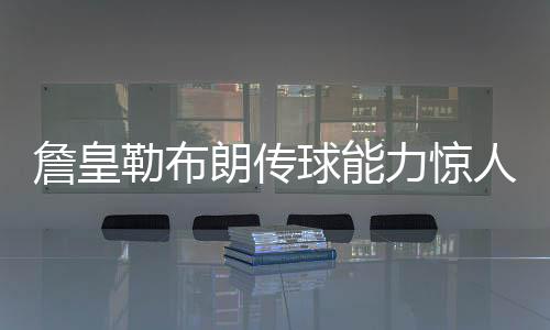 詹皇勒布朗传球能力惊人 浓眉感慨：越多人包夹他越好