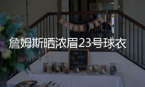 詹姆斯晒浓眉23号球衣给谁 安东尼戴维斯来湖人队了吗
