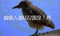 越级入选U22国足！布尼亚明：还是想去欧洲看看