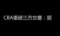 CBA重磅三方交易：郭艾伦去广州 祝铭震去同曦