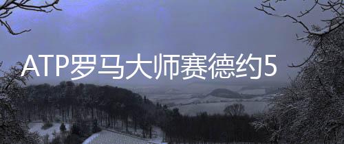 ATP罗马大师赛德约56分钟内横扫乌克兰人晋级