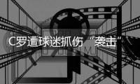 C罗遭球迷抓伤“袭击”后发火 举起右手似乎要还击