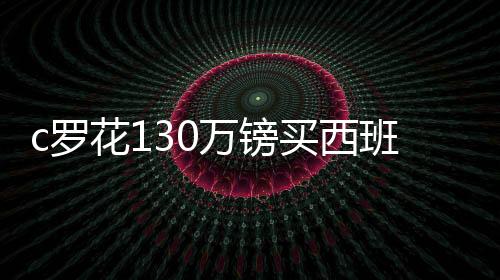 c罗花130万镑买西班牙海景别墅 和ufc麦格雷戈当邻居