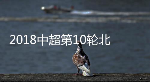 2018中超第10轮北京国安VS广州富力 比赛直播时间网址