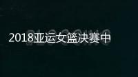 2018亚运女篮决赛中国vs韩朝联队比赛时间 CCTV5视频直播地址