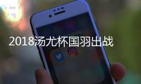 2018汤尤杯国羽出战阵容名单 汤尤杯分组详情