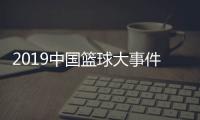2019中国篮球大事件盘点 回顾中国篮球队悲喜交加的一年